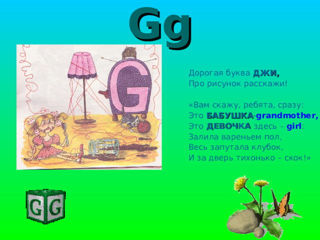 Gg Дорогая буква ДЖИ, Про рисунок расскажи! «Вам скажу, ребята, сразу: Это БАБУШКА - grandmother , Это ДЕВОЧКА здесь – girl : Залила вареньем пол, Весь запутала клубок, И за дверь тихонько – скок!» 