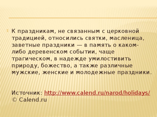 К праздникам, не связанным с церковной традицией, относились святки, масленица, заветные праздники — в память о каком-либо деревенском событии, чаще трагическом, в надежде умилостивить природу, божество, а также различные мужские, женские и молодежные праздники.   Источник: http://www.calend.ru/narod/holidays/  © Calend.ru 