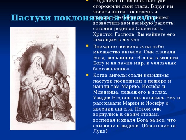 Пастухи поклоняются Иисусу Недалеко от пещеры пастухи сторожили свои стада. Вдруг им явился ангел Господень и сказал:»Не бойтесь. Я пришел возвестить вам великую радость: сегодня родился Спаситель, Христос Господь. Вы найдете его лежащим в яслях». Внезапно появилось на небе множество ангелов. Они славили Бога, восклицая::»Слава в вышних Богу и на земле мир, в человеках благоволение». Когда ангелы стали невидимы пастухи поспешили к пещере и нашли там Марию, Иосифа и Младенца, лежащего в яслях. Увидев Его,они поклонились Ему и рассказали Марии и Иосифу о явлении ангела. Потом они вернулись к своим стадам, воспевая и хваля Бога за все, что слышали и видели. (Евангелие от Луки)  