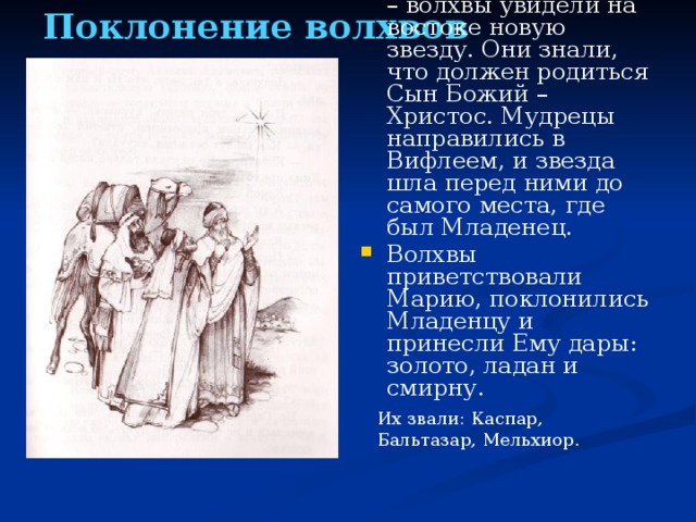 Поклонение волхвов Восточные мудрецы – волхвы увидели на востоке новую звезду. Они знали, что должен родиться Сын Божий – Христос. Мудрецы направились в Вифлеем, и звезда шла перед ними до самого места, где был Младенец. Волхвы приветствовали Марию, поклонились Младенцу и принесли Ему дары: золото, ладан и смирну. Их звали: Каспар, Бальтазар, Мельхиор.  