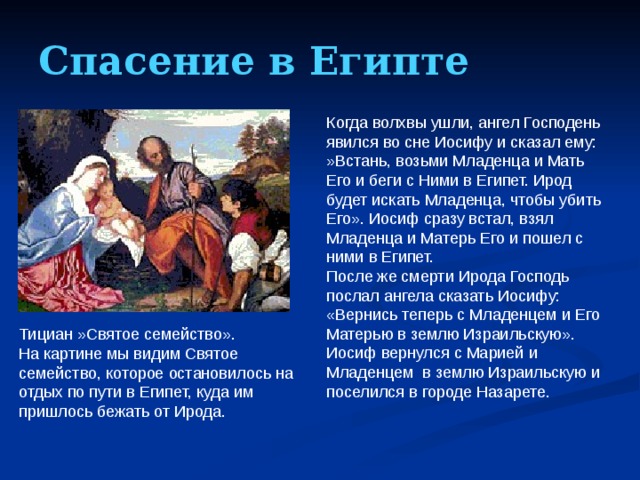 Спасение в Египте Когда волхвы ушли, ангел Господень явился во сне Иосифу и сказал ему: »Встань, возьми Младенца и Мать Его и беги с Ними в Египет. Ирод будет искать Младенца, чтобы убить Его». Иосиф сразу встал, взял Младенца и Матерь Его и пошел с ними в Египет. После же смерти Ирода Господь послал ангела сказать Иосифу: «Вернись теперь с Младенцем и Его Матерью в землю Израильскую». Иосиф вернулся с Марией и Младенцем в землю Израильскую и поселился в городе Назарете. Тициан »Святое семейство». На картине мы видим Святое семейство, которое остановилось на отдых по пути в Египет, куда им пришлось бежать от Ирода.  