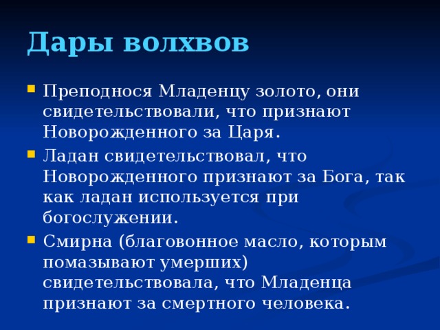 Дары волхвов Преподнося Младенцу золото, они свидетельствовали, что признают Новорожденного за Царя. Ладан свидетельствовал, что Новорожденного признают за Бога, так как ладан используется при богослужении. Смирна (благовонное масло, которым помазывают умерших) свидетельствовала, что Младенца признают за смертного человека.  