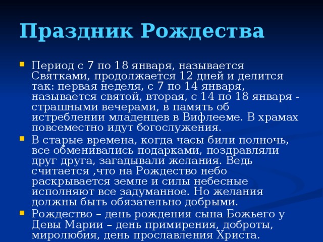 Праздник Рождества Период с 7 по 18 января, называется Святками, продолжается 12 дней и делится так: первая неделя, с 7 по 14 января, называется святой, вторая, с 14 по 18 января - страшными вечерами, в память об истреблении младенцев в Вифлееме. В храмах повсеместно идут богослужения. В старые времена, когда часы били полночь, все обменивались подарками, поздравляли друг друга, загадывали желания. Ведь считается ,что на Рождество небо раскрывается земле и силы небесные исполняют все задуманное. Но желания должны быть обязательно добрыми. Рождество – день рождения сына Божьего у Девы Марии – день примирения, доброты, миролюбия, день прославления Христа.  