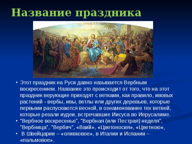 Название праздника Этот праздник на Руси давно называется Вербным воскресением. Название это происходит от того, что на этот праздник верующие приходят с ветками, как правило, ивовых растений - вербы, ивы, ветлы или других деревьев, которые первыми распускаются весной, в ознаменование тех ветвей, которые резали иудеи, встречавшие Иисуса во Иерусалиме. 