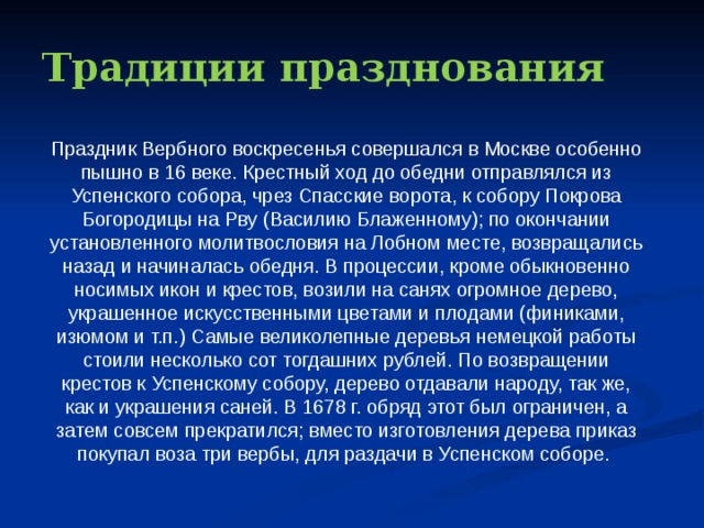 Традиции празднования Праздник Вербного воскресенья совершался в Москве особенно пышно в 16 веке. Крестный ход до обедни отправлялся из Успенского собора, чрез Спасские ворота, к собору Покрова Богородицы на Рву (Василию Блаженному); по окончании установленного молитвословия на Лобном месте, возвращались назад и начиналась обедня. В процессии, кроме обыкновенно носимых икон и крестов, возили на санях огромное дерево, украшенное искусственными цветами и плодами (финиками, изюмом и т.п.) Самые великолепные деревья немецкой работы стоили несколько сот тогдашних рублей. По возвращении крестов к Успенскому собору, дерево отдавали народу, так же, как и украшения саней. В 1678 г. обряд этот был ограничен, а затем совсем прекратился; вместо изготовления дерева приказ покупал воза три вербы, для раздачи в Успенском соборе. 