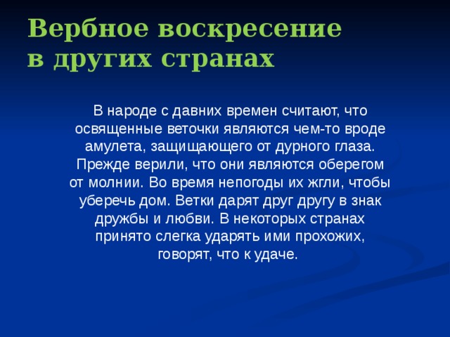 Вербное воскресение  в других странах В народе с давних времен считают, что освященные веточки являются чем-то вроде амулета, защищающего от дурного глаза. Прежде верили, что они являются оберегом от молнии. Во время непогоды их жгли, чтобы уберечь дом. Ветки дарят друг другу в знак дружбы и любви. В некоторых странах принято слегка ударять ими прохожих, говорят, что к удаче. 