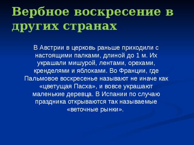 Вербное воскресение в других странах В Австрии в церковь раньше приходили с настоящими палками, длиной до 1 м. Их украшали мишурой, лентами, орехами, кренделями и яблоками. Во Франции, где Пальмовое воскресенье называют не иначе как «цветущая Пасха», и вовсе украшают маленькие деревца. В Испании по случаю праздника открываются так называемые «веточные рынки». 