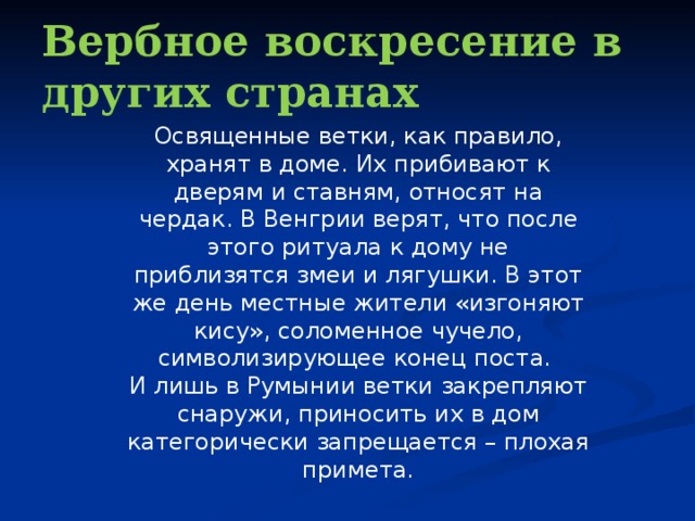 Вербное воскресение в других странах Освященные ветки, как правило, хранят в доме. Их прибивают к дверям и ставням, относят на чердак. В Венгрии верят, что после этого ритуала к дому не приблизятся змеи и лягушки. В этот же день местные жители «изгоняют кису», соломенное чучело, символизирующее конец поста. И лишь в Румынии ветки закрепляют снаружи, приносить их в дом категорически запрещается – плохая примета. 