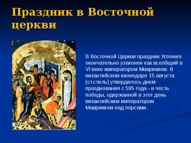 Праздник в Восточной церкви В Восточной Церкви праздник Успения окончательно узаконен как всеобщий в VI веке императором Маврикием. В византийском календаре 15 августа (ст.стиль) утвердилось днем празднования с 595 года - в честь победы, одержанной в этот день византийским императором Маврикием над персами. 