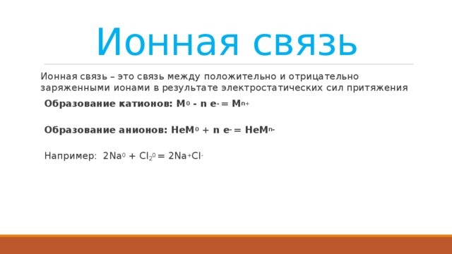 Ионная связь Ионная связь – это связь между положительно и отрицательно заряженными ионами в результате электростатических сил притяжения Образование катионов: М 0 - n e - = M n+  Образование анионов: НеМ 0 + n e - = НеM n-  Например:  2Na 0 + Cl 2 0 = 2Na + Cl -   