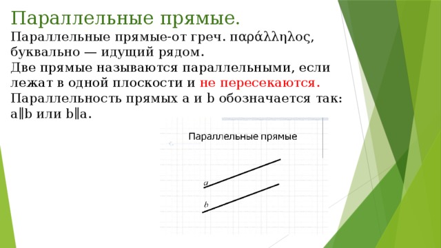 Параллельные прямые. Параллельные прямые-от греч. παράλληλος, буквально — идущий рядом. Две прямые называются параллельными, если лежат в одной плоскости и не пересекаются. Параллельность прямых a и b обозначается так: a∥b или b∥a. 