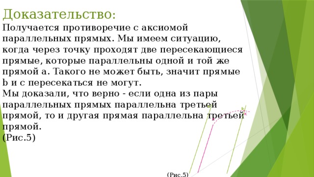 Доказательство: Получается противоречие с аксиомой параллельных прямых. Мы имеем ситуацию, когда через точку проходят две пересекающиеся прямые, которые параллельны одной и той же прямой a. Такого не может быть, значит прямые b и c пересекаться не могут. Мы доказали, что верно - если одна из пары параллельных прямых параллельна третьей прямой, то и другая прямая параллельна третьей прямой. (Рис.5) (Рис.5) 