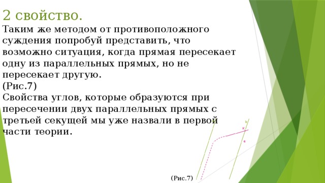 2 свойство. Таким же методом от противоположного суждения попробуй представить, что возможно ситуация, когда прямая пересекает одну из параллельных прямых, но не пересекает другую. (Рис.7) Свойства углов, которые образуются при пересечении двух параллельных прямых с третьей секущей мы уже назвали в первой части теории. (Рис.7) 