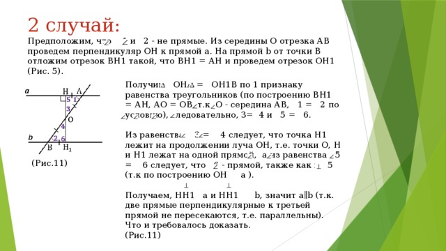 2 случай: Предположим, что 1 и 2 - не прямые. Из середины О отрезка АВ проведем перпендикуляр ОН к прямой a. На прямой b от точки В отложим отрезок ВН1 такой, что ВН1 = АН и проведем отрезок ОН1 (Рис. 5). Получим ОНА = ОН1В по 1 признаку равенства треугольников (по построению ВН1 = АН, АО = ОВ, т.к. О - середина АВ, 1 = 2 по условию), следовательно, 3= 4 и 5 = 6. Из равенства 3 = 4 следует, что точка Н1 лежит на продолжении луча ОН, т.е. точки О, Н и Н1 лежат на одной прямой, а из равенства 5 = 6 следует, что 6 - прямой, также как и 5 (т.к по построению ОН a ). Получаем, НН1 a и НН1 b, значит a∥b (т.к. две прямые перпендикулярные к третьей прямой не пересекаются, т.е. параллельны). Что и требовалось доказать. (Рис.11) (Рис.11) 