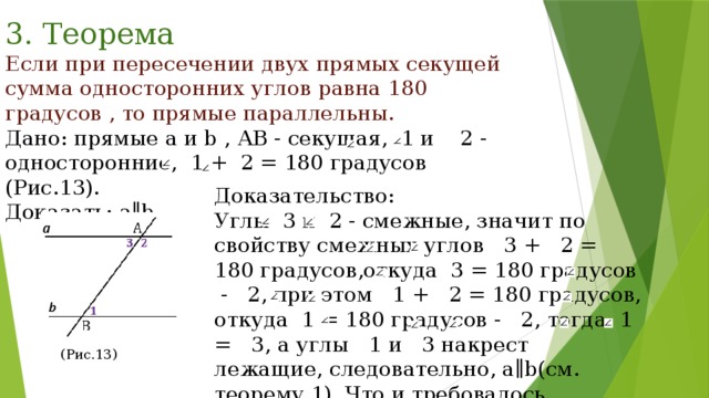 3. Теорема Если при пересечении двух прямых секущей сумма односторонних углов равна 180 градусов , то прямые параллельны. Дано: прямые a и b , АВ - секущая, 1 и 2 - односторонние, 1 + 2 = 180 градусов (Рис.13). Доказать: a∥b. Доказательство: Углы 3 и 2 - смежные, значит по свойству смежных углов 3 + 2 = 180 градусов,откуда 3 = 180 градусов - 2, при этом 1 + 2 = 180 градусов, откуда 1 = 180 градусов - 2, тогда 1 = 3, а углы 1 и 3 накрест лежащие, следовательно, a∥b(см. теорему 1). Что и требовалось доказать. (Рис.13) 