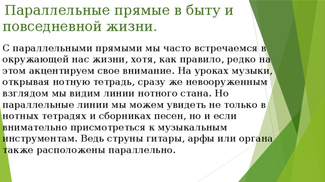  Параллельные прямые в быту и повседневной жизни. С параллельными прямыми мы часто встречаемся в окружающей нас жизни, хотя, как правило, редко на этом акцентируем свое внимание. На уроках музыки, открывая нотную тетрадь, сразу же невооруженным взглядом мы видим линии нотного стана. Но параллельные линии мы можем увидеть не только в нотных тетрадях и сборниках песен, но и если внимательно присмотреться к музыкальным инструментам. Ведь струны гитары, арфы или органа также расположены параллельно. 