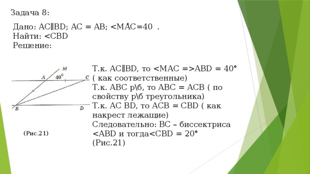 Задача 8: ° Дано: АС∥BD; AC = AB; Найти: Решение: Т.к. АС∥BD, то ABD = 40° ( как соответственные) Т.к. АВС р\б, то АВС = АСВ ( по свойству р\б треугольника) Т.к. АС BD, то АСВ = CBD ( как накрест лежащие) Следовательно: ВС – биссектриса (Рис.21) (Рис.21) 