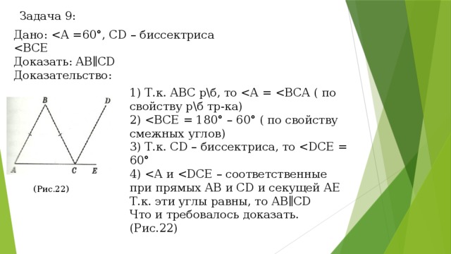 Задача 9: Дано: Доказать: АВ∥CD Доказательство: 1) Т.к. АВС р\б, то 2) 3) Т.к. CD – биссектриса, то 4) Т.к. эти углы равны, то АВ∥CD Что и требовалось доказать. (Рис.22) (Рис.22) 