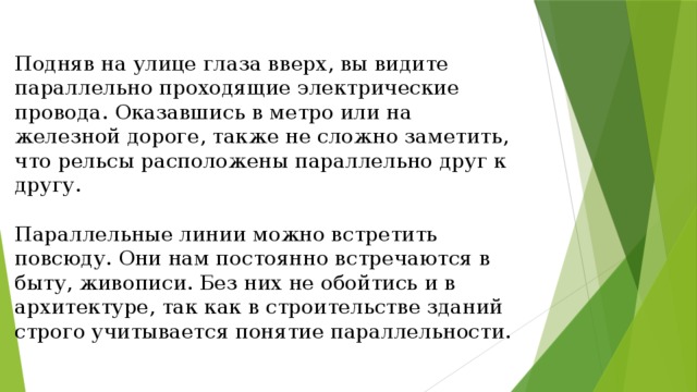 Подняв на улице глаза вверх, вы видите параллельно проходящие электрические провода. Оказавшись в метро или на железной дороге, также не сложно заметить, что рельсы расположены параллельно друг к другу. Параллельные линии можно встретить повсюду. Они нам постоянно встречаются в быту, живописи. Без них не обойтись и в архитектуре, так как в строительстве зданий строго учитывается понятие параллельности. 