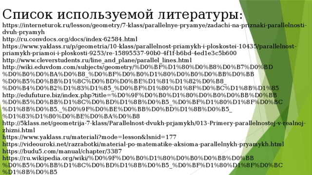 Список используемой литературы: https://interneturok.ru/lesson/geometry/7-klass/parallelnye-pryamye/zadachi-na-priznaki-parallelnosti-dvuh-pryamyh http://ru.convdocs.org/docs/index-62584.html https://www.yaklass.ru/p/geometria/10-klass/parallelnost-priamykh-i-ploskostei-10435/parallelnost-priamykh-priamoi-i-ploskosti-9253/re-15895537-90b0-4f1f-b6bd-4ed1e3c5b600 http://www.cleverstudents.ru/line_and_plane/parallel_lines.html http://wiki.eduvdom.com/subjects/geometry/%D0%BF%D1%80%D0%B8%D0%B7%D0%BD%D0%B0%D0%BA%D0%B8_%D0%BF%D0%B0%D1%80%D0%B0%D0%BB%D0%BB%D0%B5%D0%BB%D1%8C%D0%BD%D0%BE%D1%81%D1%82%D0%B8_%D0%B4%D0%B2%D1%83%D1%85_%D0%BF%D1%80%D1%8F%D0%BC%D1%8B%D1%85 http://edufuture.biz/index.php?title=%D0%9F%D0%B0%D1%80%D0%B0%D0%BB%D0%BB%D0%B5%D0%BB%D1%8C%D0%BD%D1%8B%D0%B5_%D0%BF%D1%80%D1%8F%D0%BC%D1%8B%D0%B5._%D0%9F%D0%BE%D0%BB%D0%BD%D1%8B%D0%B5_%D1%83%D1%80%D0%BE%D0%BA%D0%B8 http://5klass.net/geometrija-7-klass/Parallelnost-dvukh-prjamykh/013-Primery-parallelnostej-v-realnoj-zhizni.html https://www.yaklass.ru/materiali?mode=lesson&lsnid=177 https://videouroki.net/razrabotki/material-po-matematike-aksioma-parallelnykh-pryamykh.html https://budu5.com/manual/chapter/3387 https://ru.wikipedia.org/wiki/%D0%9F%D0%B0%D1%80%D0%B0%D0%BB%D0%BB%D0%B5%D0%BB%D1%8C%D0%BD%D1%8B%D0%B5_%D0%BF%D1%80%D1%8F%D0%BC%D1%8B%D0%B5 https://www.kursoteka.ru/course/2748/lesson/8913/unit/22789 http://ru.solverbook.com/ 