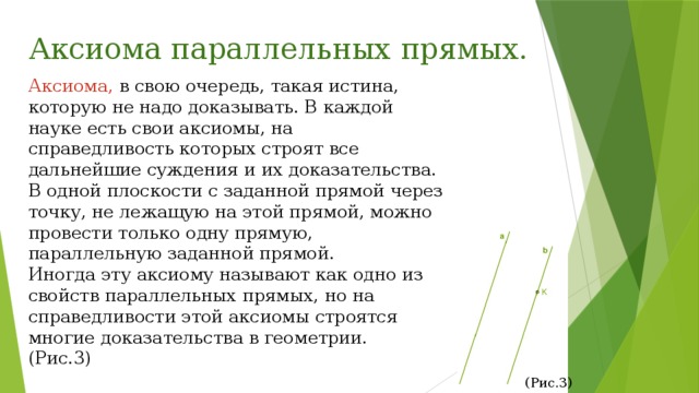 Аксиома параллельных прямых. Аксиома, в свою очередь, такая истина, которую не надо доказывать. В каждой науке есть свои аксиомы, на справедливость которых строят все дальнейшие суждения и их доказательства. В одной плоскости с заданной прямой через точку, не лежащую на этой прямой, можно провести только одну прямую, параллельную заданной прямой. Иногда эту аксиому называют как одно из свойств параллельных прямых, но на справедливости этой аксиомы строятся многие доказательства в геометрии. (Рис.3) (Рис.3) 
