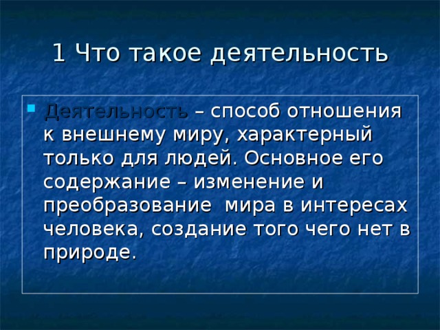 1 Что такое деятельность Деятельность – способ отношения к внешнему миру, характерный только для людей. Основное его содержание – изменение и преобразование мира в интересах человека, создание того чего нет в природе. 