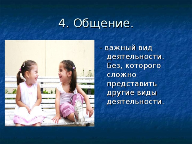 4. Общение. - важный вид деятельности. Без, которого сложно представить другие виды деятельности. 