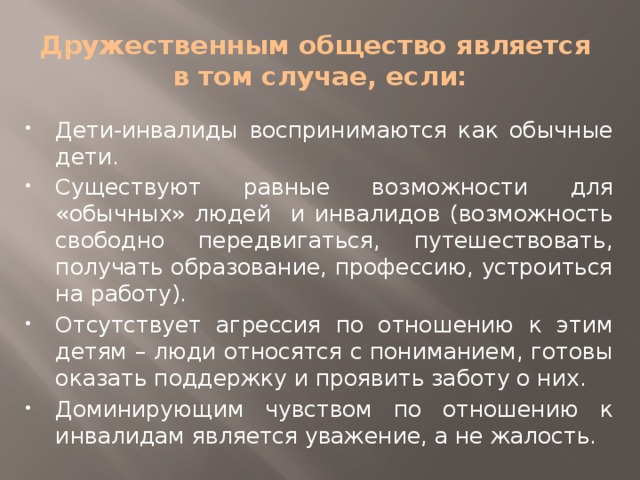 Дружественным общество является  в том случае, если: Дети-инвалиды воспринимаются как обычные дети. Существуют равные возможности для «обычных» людей и инвалидов (возможность свободно передвигаться, путешествовать, получать образование, профессию, устроиться на работу). Отсутствует агрессия по отношению к этим детям – люди относятся с пониманием, готовы оказать поддержку и проявить заботу о них. Доминирующим чувством по отношению к инвалидам является уважение, а не жалость. 