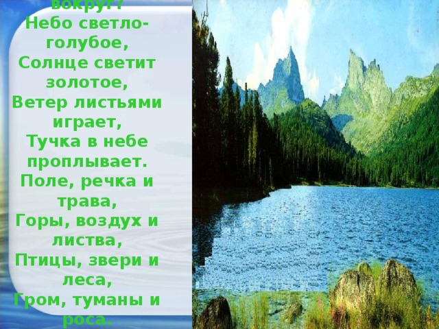 Посмотри, мой милый друг,  Что находится вокруг?  Небо светло-голубое,  Солнце светит золотое,  Ветер листьями играет,  Тучка в небе проплывает.  Поле, речка и трава,  Горы, воздух и листва,  Птицы, звери и леса,  Гром, туманы и роса.  Человек и время года-  Это всё вокруг природа.