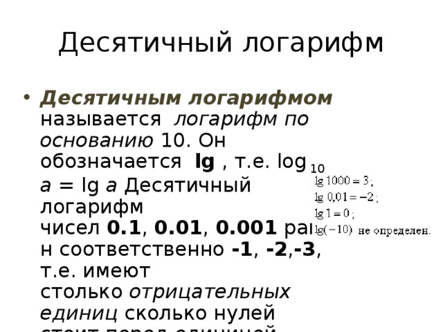 Десятичный логарифм Десятичным логарифмом называется   логарифм по основанию 10. Он обозначается  lg , т.е. log 10  a = lg a Десятичный логарифм чисел  0.1 ,  0.01 ,  0.001  равен соответственно  -1 ,  -2 , -3 , т.е. имеют столько  отрицательных единиц  сколько нулей стоит перед единицей, считая и ноль целых. 