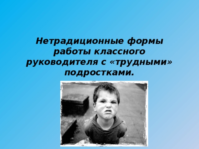 Нетрадиционные формы работы классного руководителя с «трудными» подростками.