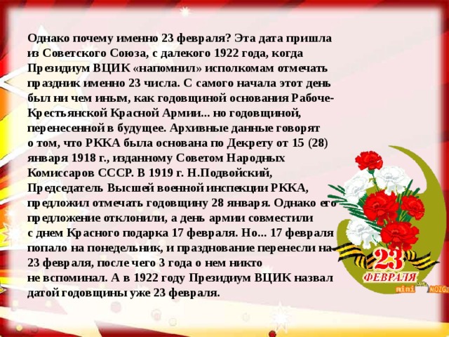 Однако почему именно 23 февраля? Эта дата пришла из Советского Союза, с далекого 1922 года, когда Президиум ВЦИК «напомнил» исполкомам отмечать праздник именно 23 числа. С самого начала этот день был ни чем иным, как годовщиной основания Рабоче-Крестьянской Красной Армии... но годовщиной, перенесенной в будущее. Архивные данные говорят о том, что РККА была основана по Декрету от 15 (28) января 1918 г., изданному Советом Народных Комиссаров СССР. В 1919 г. Н.Подвойский, Председатель Высшей военной инспекции РККА, предложил отмечать годовщину 28 января. Однако его предложение отклонили, а день армии совместили с днем Красного подарка 17 февраля. Но... 17 февраля попало на понедельник, и празднование перенесли на 23 февраля, после чего 3 года о нем никто не вспоминал. А в 1922 году Президиум ВЦИК назвал датой годовщины уже 23 февраля.  