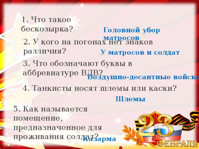 1. Что такое бескозырка? Головной убор матросов 2. У кого на погонах нет знаков различия? У матросов и солдат 3. Что обозначают буквы в аббревиатуре ВДВ? Воздушно-десантные войска 4. Танкисты носят шлемы или каски? Шлемы 5. Как называется помещение, предназначенное для проживания солдат? Казарма 