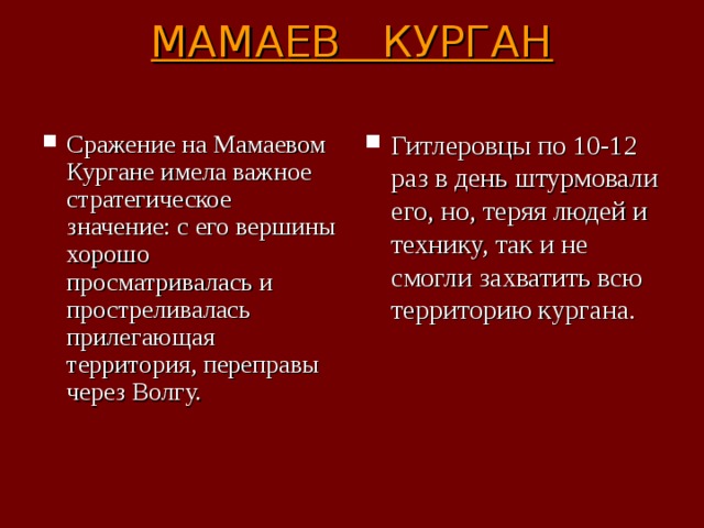 МАМАЕВ КУРГАН   Сражение на Мамаевом Кургане имела важное стратегическое значение: с его вершины хорошо просматривалась и простреливалась прилегающая территория, переправы через Волгу. Гитлеровцы по 10-12 раз в день штурмовали его, но, теряя людей и технику, так и не смогли захватить всю территорию кургана. 