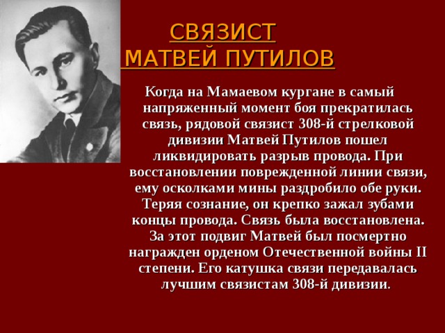  СВЯЗИСТ  МАТВЕЙ ПУТИЛОВ   Когда на Мамаевом кургане в самый напряженный момент боя прекратилась связь, рядовой связист 308-й стрелковой дивизии Матвей Путилов пошел ликвидировать разрыв провода. При восстановлении поврежденной линии связи, ему осколками мины раздробило обе руки. Теряя сознание, он крепко зажал зубами концы провода. Связь была восстановлена. За этот подвиг Матвей был посмертно награжден орденом Отечественной войны II степени. Его катушка связи передавалась лучшим связистам 308-й дивизии . 