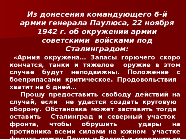 Из донесения командующего 6-й армии генерала Паулюса, 22 ноября 1942 г. об окружении армии советскими войсками под Сталинградом:  «Армия окружена… Запасы горючего скоро кончатся, танки и тяжелое оружие в этом случае будут неподвижны. Положение с боеприпасами критическое. Продовольствия хватит на 6 дней…  Прошу предоставить свободу действий на случай, если не удастся создать круговую оборону. Обстановка может заставить тогда оставить Сталинград и северный участок фронта, чтобы обрушить удары на противника всеми силами на южном участке фронта между Доном и Волгой и соединиться здесь с 4-й танковой армией…» 