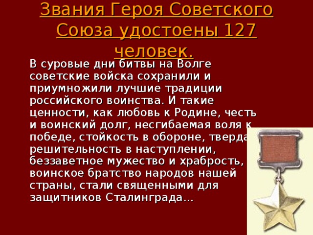 Звания Героя Советского Союза удостоены 127 человек.   В суровые дни битвы на Волге советские войска сохранили и приумножили лучшие традиции российского воинства. И такие ценности, как любовь к Родине, честь и воинский долг, несгибаемая воля к победе, стойкость в обороне, твердая решительность в наступлении, беззаветное мужество и храбрость, воинское братство народов нашей страны, стали священными для защитников Сталинграда... 