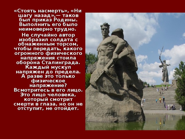  «Стоять насмерть», «Ни шагу назад»,— таков был приказ Родины. Выполнить его было неимоверно трудно.  Не случайно автор изобразил солдата с обнаженным торсом, чтобы передать, какого огромного физического напряжения стоила оборона Сталинграда. Каждый мускул напряжен до предела. А разве это только физическое напряжение? Всмотритесь в его лицо. Это лицо человека, который смотрит смерти в глаза, но он не отступит, не отойдет.    