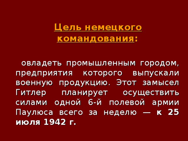  Цель немецкого командования :   овладеть промышленным городом, предприятия которого выпускали военную продукцию. Этот замысел Гитлер планирует осуществить силами одной 6-й полевой армии Паулюса всего за неделю — к 25 июля 1942 г.   