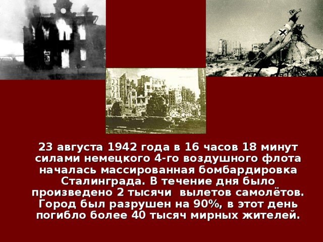  23 августа 1942  года в 16 часов 18 минут силами немецкого 4-го воздушного флота началась массированная бомбардировка Сталинграда. В течение дня было произведено 2 тысячи вылетов самолётов. Город был разрушен на 90%, в этот день погибло более 40 тысяч мирных жителей. 