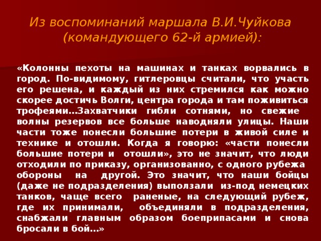 Из воспоминаний маршала В.И.Чуйкова (командующего 62-й армией):  «Колонны пехоты на машинах и танках ворвались в город. По-видимому, гитлеровцы считали, что участь его решена, и каждый из них стремился как можно скорее достичь Волги, центра города и там поживиться трофеями…Захватчики гибли сотнями, но свежие волны резервов все больше наводняли улицы. Наши части тоже понесли большие потери в живой силе и технике и отошли. Когда я говорю: «части понесли большие потери и отошли», это не значит, что люди отходили по приказу, организованно, с одного рубежа обороны на другой. Это значит, что наши бойцы (даже не подразделения) выползали из-под немецких танков, чаще всего раненые, на следующий рубеж, где их принимали, объединяли в подразделения, снабжали главным образом боеприпасами и снова бросали в бой…»  