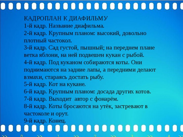 КАДРОПЛАН К ДИАФИЛЬМУ 1-й кадр. Название диафильма. 2-й кадр. Крупным планом: высокий, довольно плотный частокол. 3-й кадр. Сад густой, пышный; на переднем плане ветка яблони, на ней подвешен кукан с рыбой. 4-й кадр. Под куканом собираются коты. Они поднимаются на задние лапы, а передними делают взмахи, стараясь достать рыбу. 5-й кадр. Кот на кукане. 6-й кадр. Крупным планом: досада других котов. 7-й кадр. Выходит автор с фонарём. 8-й кадр. Коты бросаются на утёк, застревают в частоколе и орут. 9-й кадр. Конец. 