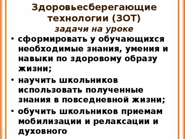 Здоровьесберегающие технологии (ЗОТ)  задачи на уроке сформировать у обучающихся необходимые знания, умения и навыки по здоровому образу жизни; научить школьников использовать полученные знания в повседневной жизни; обучить школьников приемам мобилизации и релаксации и духовного самосовершенствования. 