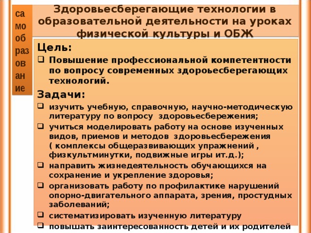 самообразование Здоровьесберегающие технологии в образовательной деятельности на уроках физической культуры и ОБЖ Цель: Повышение профессиональной компетентности по вопросу современных здороьесберегающих технологий. Задачи: изучить учебную, справочную, научно-методическую литературу по вопросу здоровьесбережения; учиться моделировать работу на основе изученных видов, приемов и методов  здоровьесбережения ( комплексы общеразвивающих упражнений , физкультминутки, подвижные игры ит.д.); направить жизнедеятельность обучающихся на сохранение и укрепление здоровья; организовать работу по профилактике нарушений опорно-двигательного аппарата, зрения, простудных заболеваний; систематизировать изученную литературу повышать заинтересованность детей и их родителей в укреплении здоровья.   