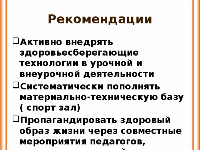 Рекомендации Активно внедрять здоровьесберегающие технологии в урочной и внеурочной деятельности Систематически пополнять материально-техническую базу ( спорт зал) Пропагандировать здоровый образ жизни через совместные мероприятия педагогов, учеников,родителей 