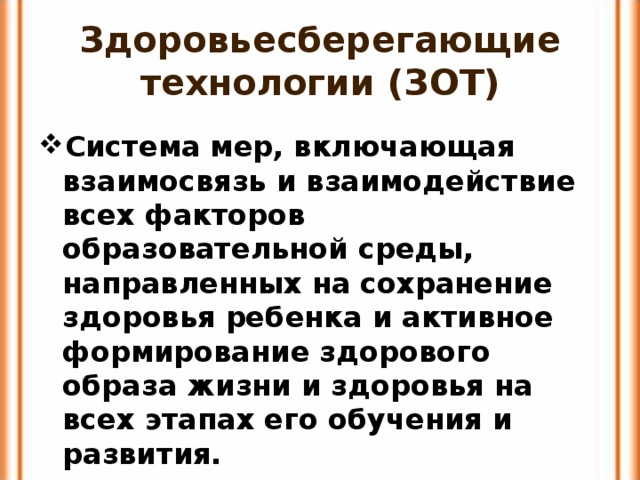 Здоровьесберегающие технологии (ЗОТ) Система мер, включающая взаимосвязь и взаимодействие всех факторов образовательной среды, направленных на сохранение здоровья ребенка и активное формирование здорового образа жизни и здоровья на всех этапах его обучения и развития. 