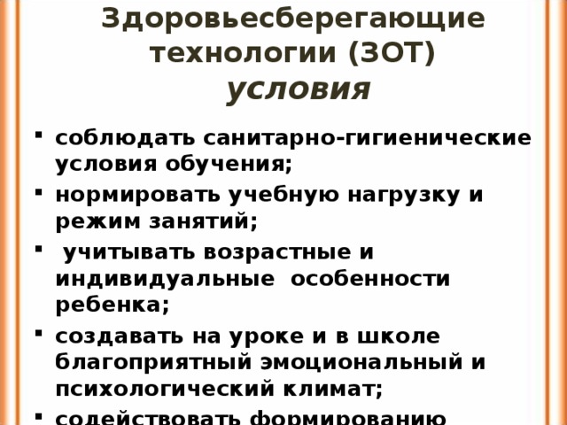 Здоровьесберегающие технологии (ЗОТ)  условия соблюдать санитарно-гигиенические условия обучения; нормировать учебную нагрузку и режим занятий;  учитывать возрастные и индивидуальные особенности ребенка; создавать на уроке и в школе благоприятный эмоциональный и психологический климат; содействовать формированию потребностей в ЗОЖ у учащихся , педагогов, родителей 