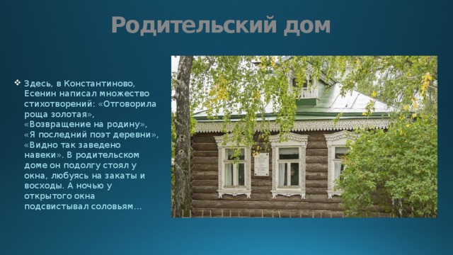 Родительский дом Здесь, в Константиново, Есенин написал множество стихотворений: «Отговорила роща золотая», «Возвращение на родину», «Я последний поэт деревни», «Видно так заведено навеки». В родительском доме он подолгу стоял у окна, любуясь на закаты и восходы. А ночью у открытого окна подсвистывал соловьям… 