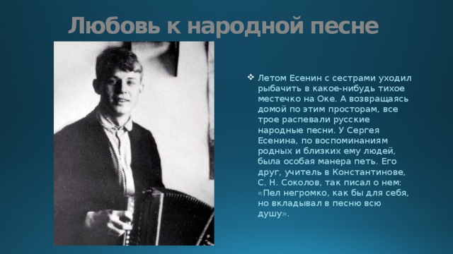 Любовь к народной песне Летом Есенин с сестрами уходил рыбачить в какое-нибудь тихое местечко на Оке. А возвращаясь домой по этим просторам, все трое распевали русские народные песни. У Сергея Есенина, по воспоминаниям родных и близких ему людей, была особая манера петь. Его друг, учитель в Константинове, С. Н. Соколов, так писал о нем: «Пел негромко, как бы для себя, но вкладывал в песню всю душу». 