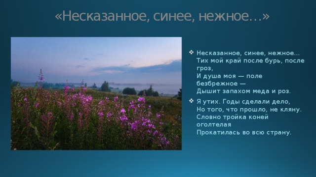 «Несказанное, синее, нежное…» Несказанное, синее, нежное…  Тих мой край после бурь, после гроз,  И душа моя — поле безбрежное —  Дышит запахом меда и роз. Я утих. Годы сделали дело,  Но того, что прошло, не кляну.  Словно тройка коней оголтелая  Прокатилась во всю страну. 